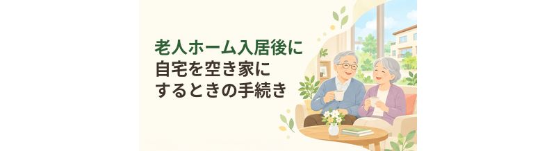 老人ホーム入居後に自宅を空き家にするときの手続き